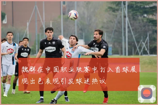 魏群在中国职业联赛中打入首球展现出色表现引发球迷热议